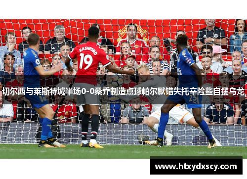 切尔西与莱斯特城半场0-0桑乔制造点球帕尔默错失托辛险些自摆乌龙