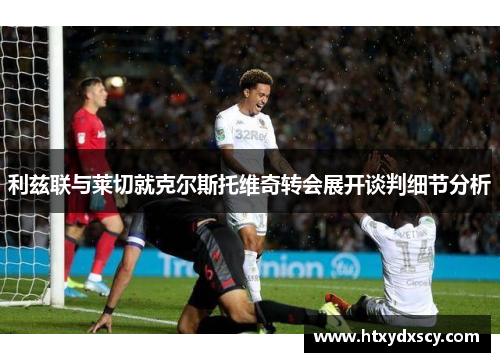 利兹联与莱切就克尔斯托维奇转会展开谈判细节分析